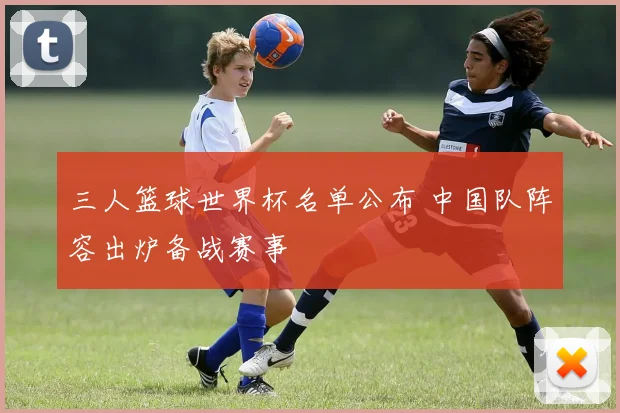 三人篮球世界杯名单公布 中国队阵容出炉备战赛事