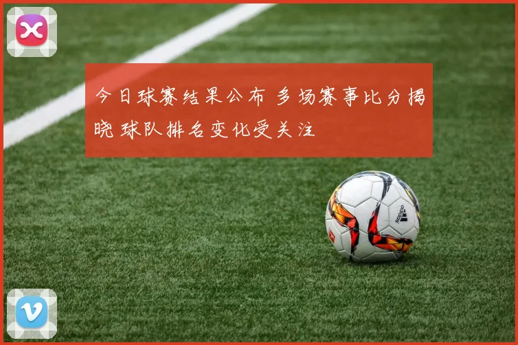 今日球赛结果公布 多场赛事比分揭晓 球队排名变化受关注