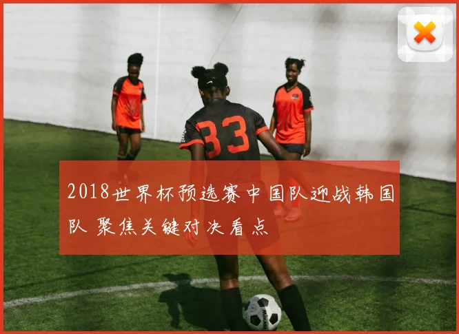 2018世界杯预选赛中国队迎战韩国队 聚焦关键对决看点