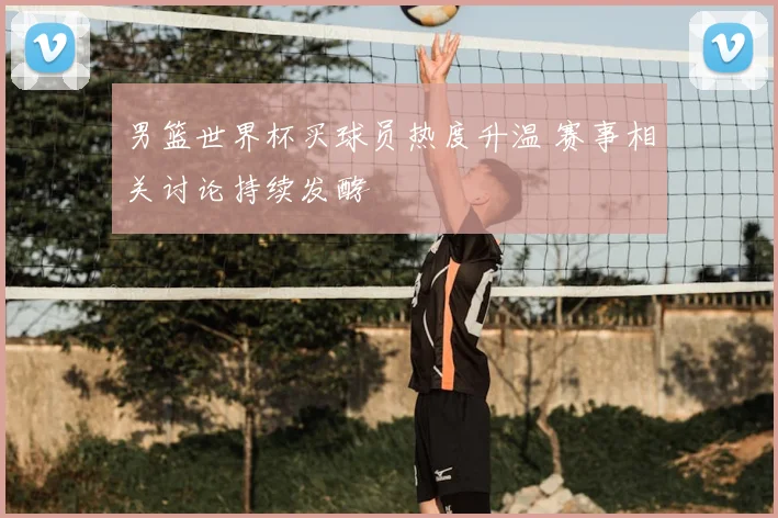 男篮世界杯买球员热度升温 赛事相关讨论持续发酵