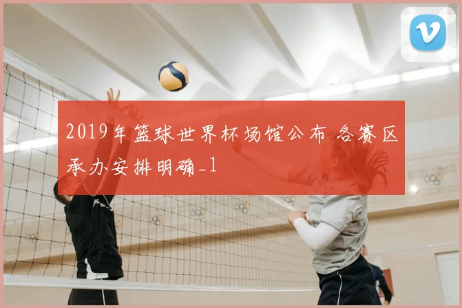 2019年篮球世界杯场馆公布 各赛区承办安排明确_1