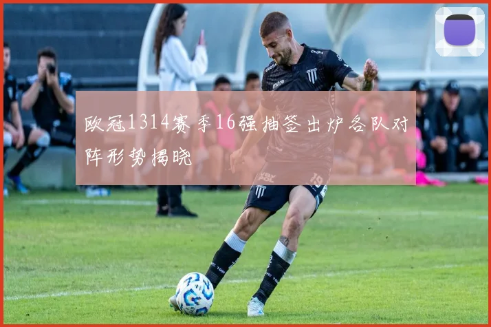 欧冠1314赛季16强抽签出炉各队对阵形势揭晓