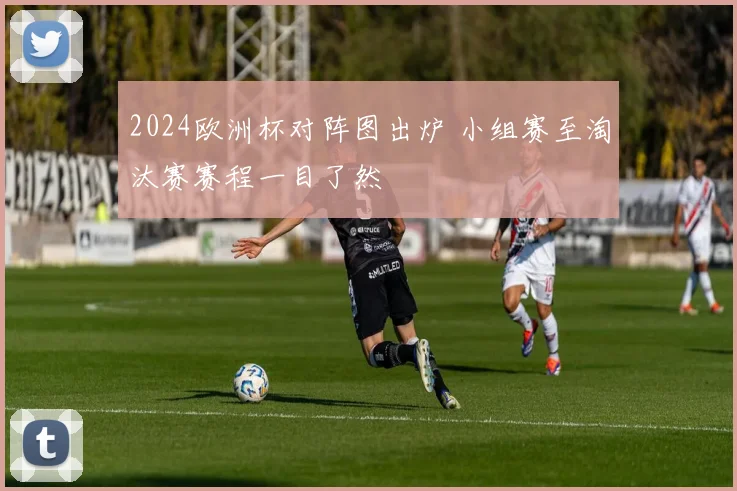 2024欧洲杯对阵图出炉 小组赛至淘汰赛赛程一目了然