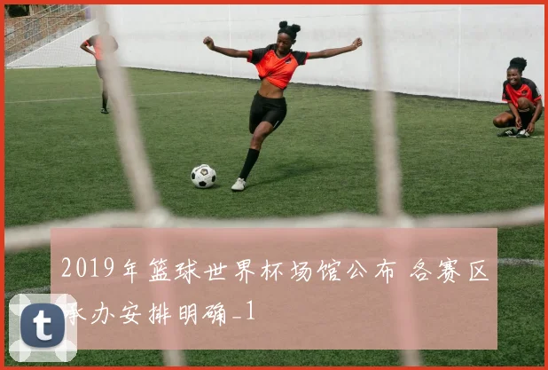 2019年篮球世界杯场馆公布 各赛区承办安排明确_1