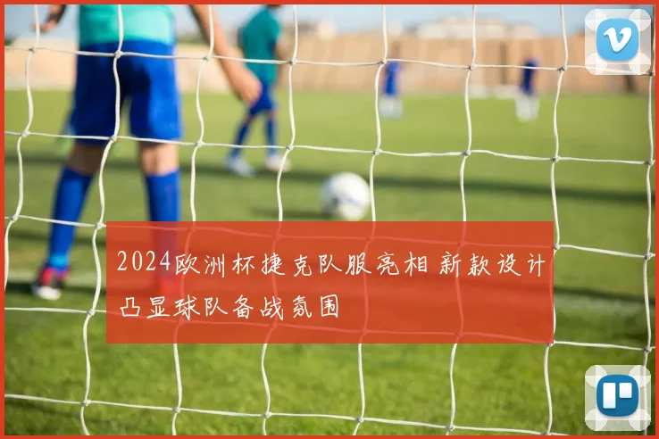 2024欧洲杯捷克队服亮相 新款设计凸显球队备战氛围