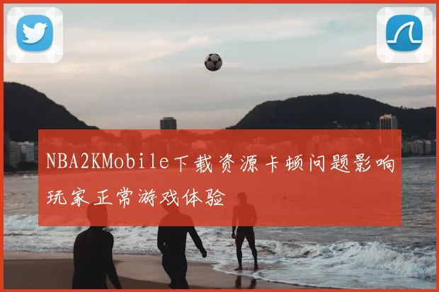 NBA2KMobile下载资源卡顿问题影响玩家正常游戏体验