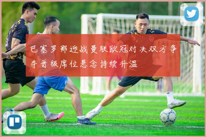 巴塞罗那迎战曼联欧冠对决双方争夺晋级席位悬念持续升温