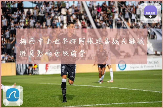 梅西冲击世界杯阿根廷备战关键战胜负影响晋级前景