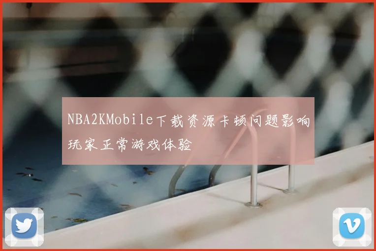 NBA2KMobile下载资源卡顿问题影响玩家正常游戏体验