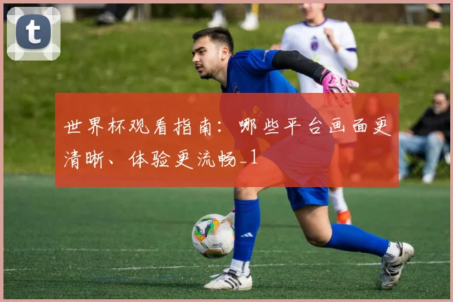 世界杯观看指南:哪些平台画面更清晰、体验更流畅_1