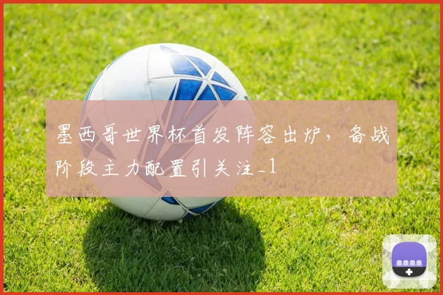 墨西哥世界杯首发阵容出炉,备战阶段主力配置引关注_1