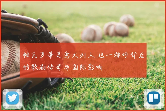 帕瓦罗蒂是意大利人 这一称呼背后的歌剧传奇与国际影响