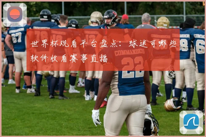世界杯观看平台盘点:球迷可哪些软件收看赛事直播