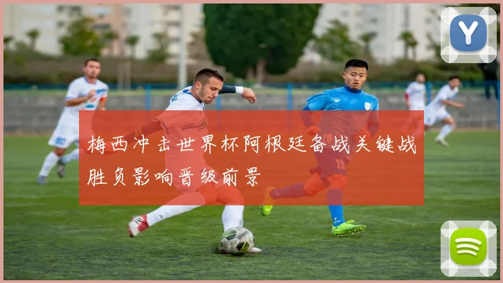 梅西冲击世界杯阿根廷备战关键战胜负影响晋级前景