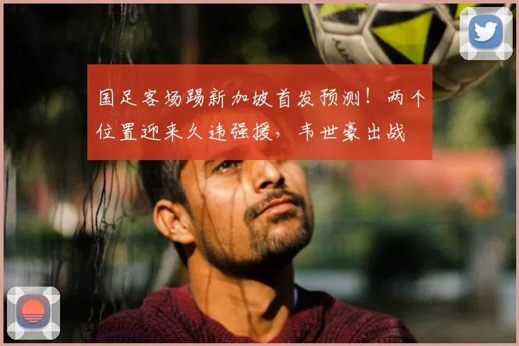 国足客场踢新加坡首发预测!两个位置迎来久违强援,韦世豪出战