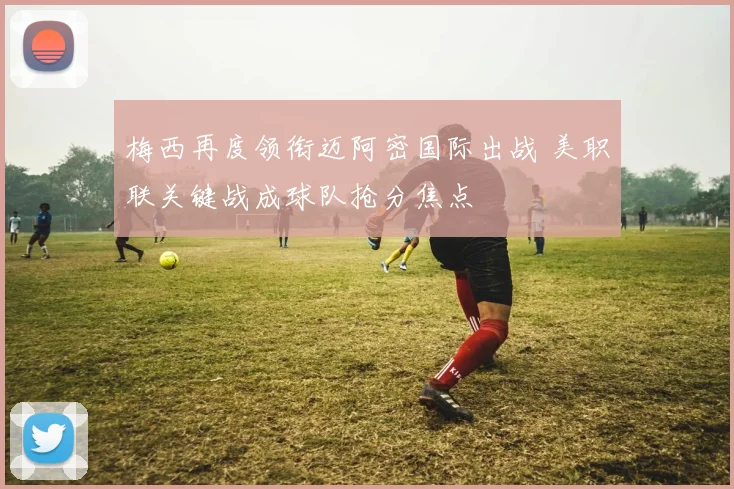 梅西再度领衔迈阿密国际出战 美职联关键战成球队抢分焦点